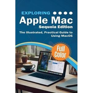Exploring Apple Mac - Sequoia Edition: The Illustrated, Practical Guide to Using
